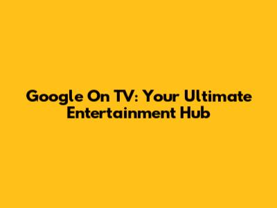 Google On TV: Your Ultimate Entertainment Hub