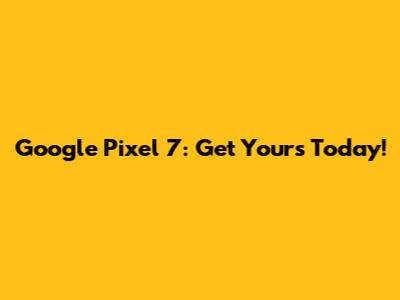 Google Pixel 7: Get Yours Today!