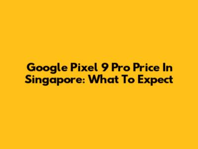 Google Pixel 9 Pro Price In Singapore: What To Expect