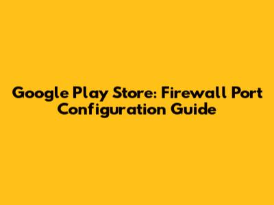 Google Play Store: Firewall Port Configuration Guide