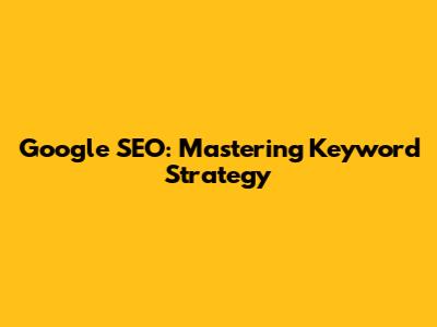 Google SEO: Mastering Keyword Strategy