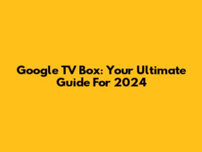 Google TV Box: Your Ultimate Guide For 2024