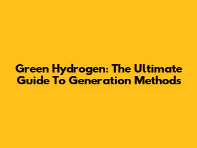 Green Hydrogen: The Ultimate Guide To Generation Methods