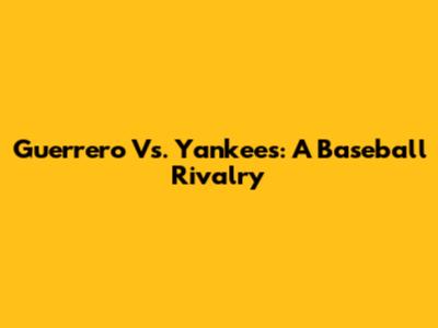 Guerrero Vs. Yankees: A Baseball Rivalry
