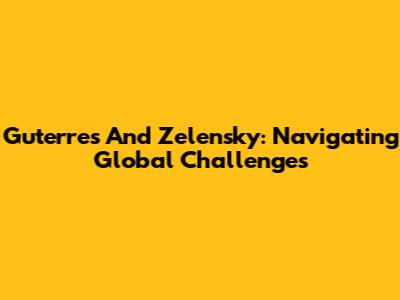 Guterres And Zelensky: Navigating Global Challenges