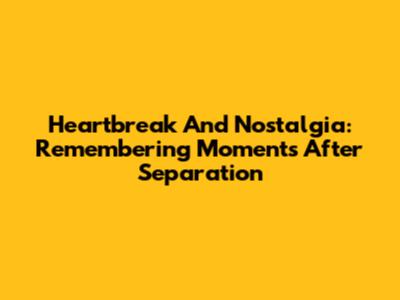 Heartbreak And Nostalgia: Remembering Moments After Separation