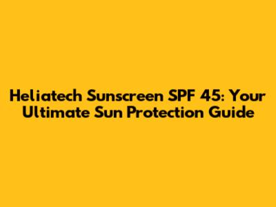 Heliatech Sunscreen SPF 45: Your Ultimate Sun Protection Guide
