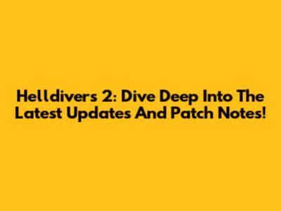 Helldivers 2: Dive Deep Into The Latest Updates And Patch Notes!