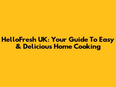 HelloFresh UK: Your Guide To Easy & Delicious Home Cooking