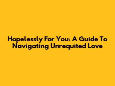 Hopelessly For You: A Guide To Navigating Unrequited Love