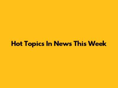 Hot Topics In News This Week