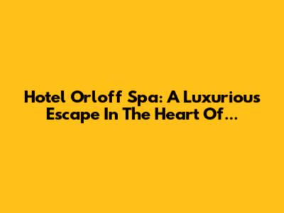 Hotel Orloff Spa: A Luxurious Escape In The Heart Of...