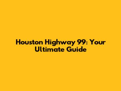 Houston Highway 99: Your Ultimate Guide