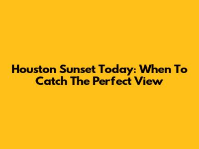 Houston Sunset Today: When To Catch The Perfect View