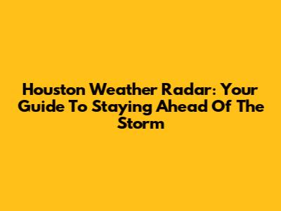 Houston Weather Radar: Your Guide To Staying Ahead Of The Storm