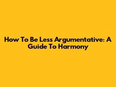How To Be Less Argumentative: A Guide To Harmony