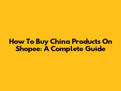 How To Buy China Products On Shopee: A Complete Guide