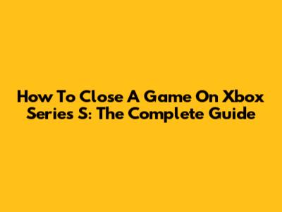 How To Close A Game On Xbox Series S: The Complete Guide