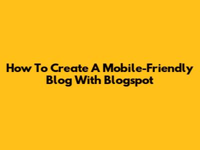 How To Create A Mobile-Friendly Blog With Blogspot