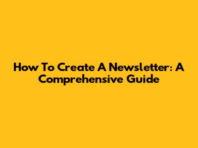 How To Create A Newsletter: A Comprehensive Guide