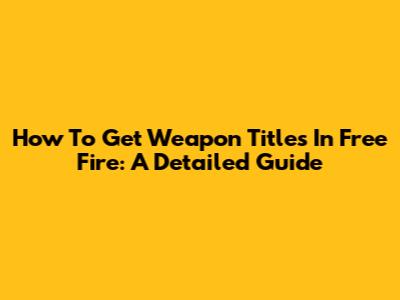 How To Get Weapon Titles In Free Fire: A Detailed Guide