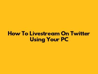 How To Livestream On Twitter Using Your PC