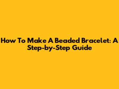 How To Make A Beaded Bracelet: A Step-by-Step Guide