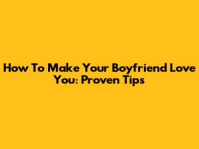 How To Make Your Boyfriend Love You: Proven Tips