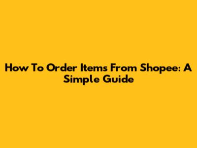 How To Order Items From Shopee: A Simple Guide
