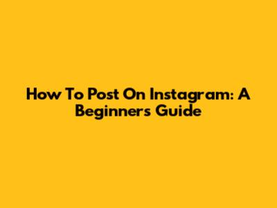 How To Post On Instagram: A Beginner's Guide