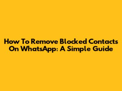 How To Remove Blocked Contacts On WhatsApp: A Simple Guide