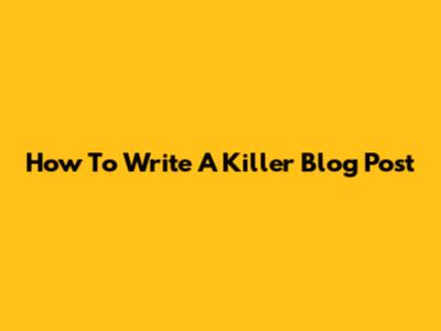 How To Write A Killer Blog Post