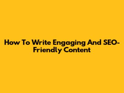 How To Write Engaging And SEO-Friendly Content