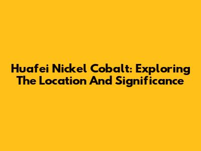 Huafei Nickel Cobalt: Exploring The Location And Significance