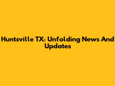 Huntsville TX: Unfolding News And Updates