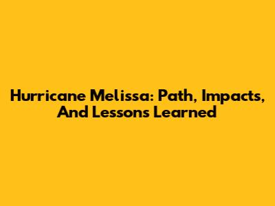 Hurricane Melissa: Path, Impacts, And Lessons Learned