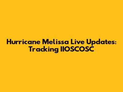Hurricane Melissa Live Updates: Tracking IIOSCOSC