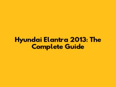 Hyundai Elantra 2013: The Complete Guide