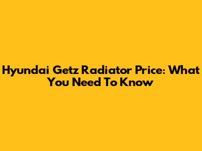 Hyundai Getz Radiator Price: What You Need To Know