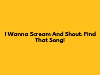 I Wanna Scream And Shout: Find That Song!