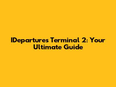 IDepartures Terminal 2: Your Ultimate Guide
