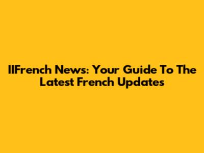 IIFrench News: Your Guide To The Latest French Updates