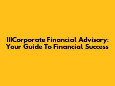 IIICorporate Financial Advisory: Your Guide To Financial Success