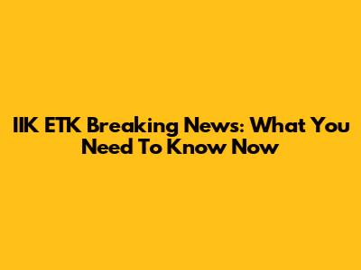 IIK ETK Breaking News: What You Need To Know Now