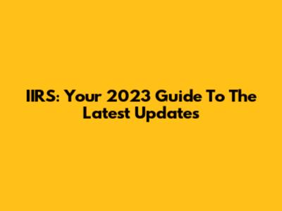 IIRS: Your 2023 Guide To The Latest Updates