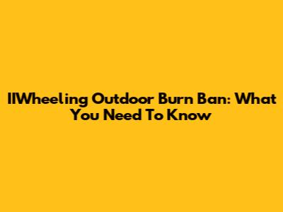 IIWheeling Outdoor Burn Ban: What You Need To Know