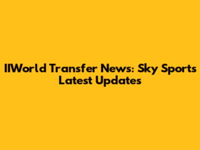 IIWorld Transfer News: Sky Sports' Latest Updates