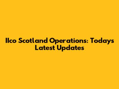 IIco Scotland Operations: Today's Latest Updates