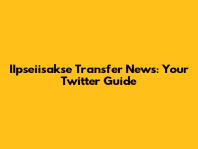IIpseiisakse Transfer News: Your Twitter Guide