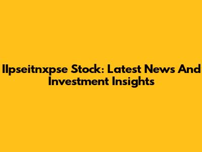 IIpseitnxpse Stock: Latest News And Investment Insights